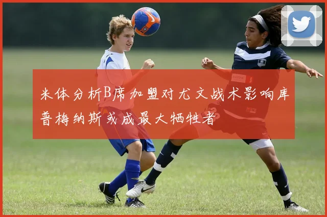 米体分析B席加盟对尤文战术影响库普梅纳斯或成最大牺牲者