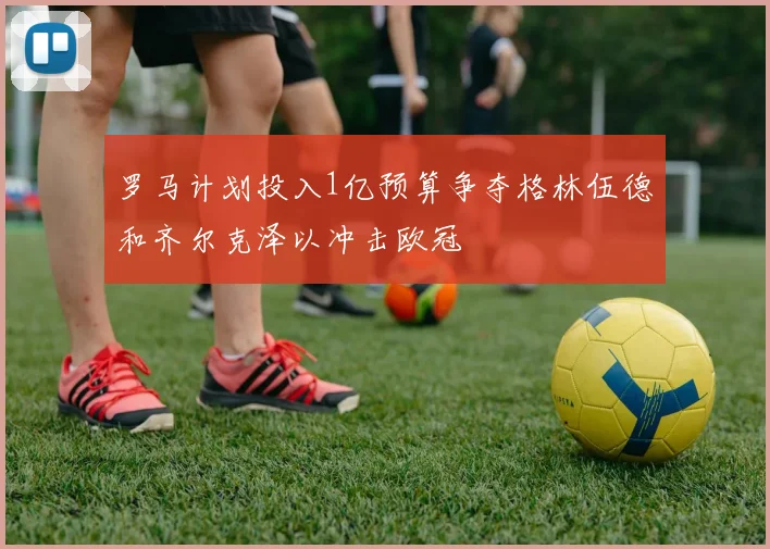 罗马计划投入1亿预算争夺格林伍德和齐尔克泽以冲击欧冠