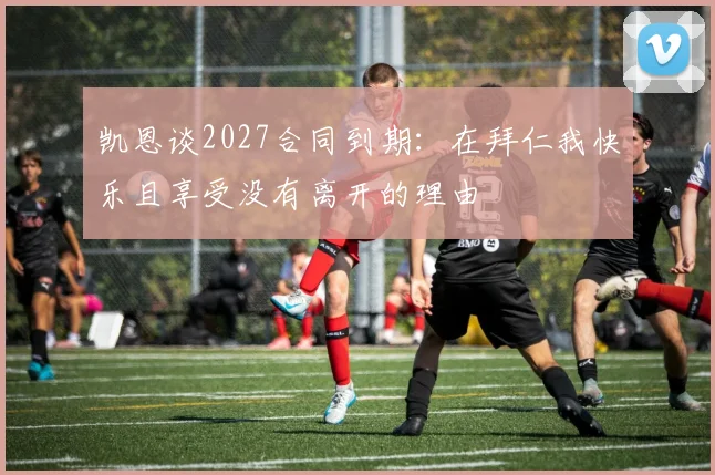 凯恩谈2027合同到期：在拜仁我快乐且享受没有离开的理由