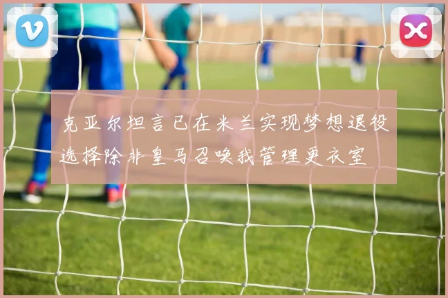 克亚尔坦言已在米兰实现梦想退役选择除非皇马召唤我管理更衣室