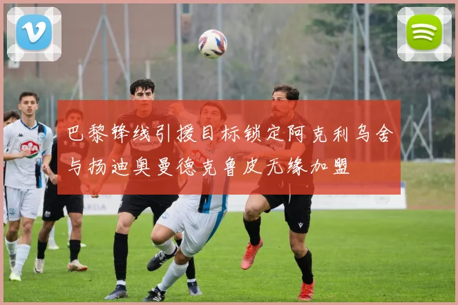 巴黎锋线引援目标锁定阿克利乌舍与扬迪奥曼德克鲁皮无缘加盟