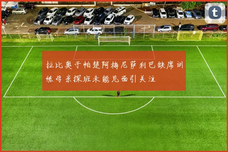 拉比奥于帕楚阿梅尼萨利巴缺席训练母亲探班未能见面引关注