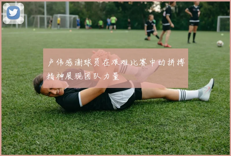 卢伟感谢球员在艰难比赛中的拼搏精神展现团队力量