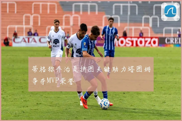 蒂格称乔治是拼图关键助力塔图姆争夺MVP荣誉